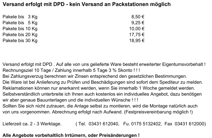 Versand erfolgt mit DPD - kein Versand an Packstationen möglich Pakete bis   3 Kg                                          8,50 € Pakete bis   5 Kg                                         9,25 € Pakete bis 10 Kg                                         10,00 € Pakete bis 20 Kg                                         17,75 € Pakete bis 30 Kg                                         18,95 € Versand erfolgt mit DPD . Auf alle von uns gelieferte Ware besteht erweiterter Eigentumsvorbehalt !  Rechnungsziel 10 Tage / Zahlung innerhalb 5 Tage 3 % Skonto ! ! !  Bei Zahlungsverzug berechnen wir Zinsen entsprechend den gesetzlichen Bestimmungen.  Die Ware ist bei Anlieferung zu Prüfen und Beschädigungen sind sofort dem Spediteur zu melden.  Reklamationen können nur anerkannt werden, wenn Sie innerhalb 1 Woche gemeldet werden.  Selbstverständlich unterbreite ich Ihnen auch kostenlos ein individuelles Angebot, dazu benötigen   wir aber genaue Bauunterlagen und die individuellen Wünsche ! ! !   Sollten Sie sich nicht zutrauen, die Anlage selbst zu montieren, wird die Montage natürlich auch  von uns vorgenommen. Abrechnung erfolgt nach Aufwand. (Festpreisvereinbarung möglich !)  Lieferzeit ca. 2 - 3 Werktage.           ( Tel.  03431 612040,   Fu. 0175 5132402,  Fax  03431 612000)  Alle Angebote vorbehaltlich Irrtümern, oder Preisänderungen !